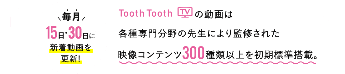 ToothTooth TV の動画は各種専門分野の先生により監修された 映像コンテンツ220種類以上を初期標準搭載。